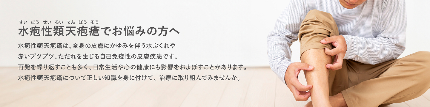 水疱性類天疱瘡でお悩みの方へ水疱性類天疱瘡は、全身の皮膚にかゆみを伴う水ぶくれや赤いプツプツ、ただれを生じる自己免疫性の皮膚疾患です。再発を繰り返すことも多く、日常生活や心の健康にも影響をおよぼすことがあります。水疱性類天疱瘡について正しい知識を身に付けて、治療に取り組んでみませんか。